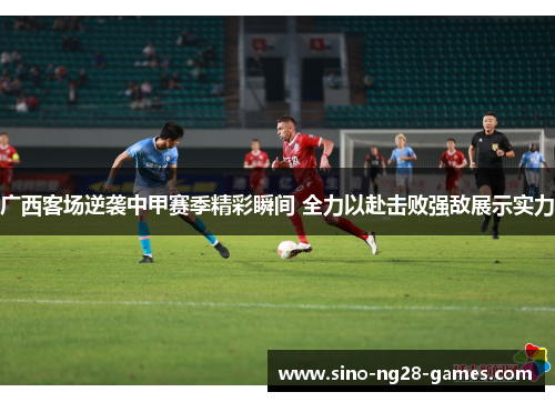 广西客场逆袭中甲赛季精彩瞬间 全力以赴击败强敌展示实力