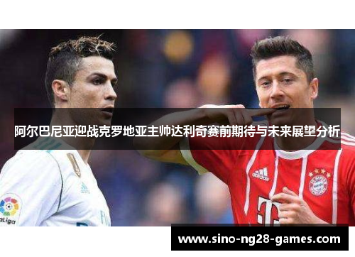 阿尔巴尼亚迎战克罗地亚主帅达利奇赛前期待与未来展望分析