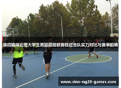 谁将摘得云南大学生男篮超级联赛桂冠各队实力对比与赛季前瞻