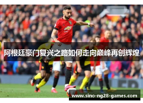 阿根廷豪门复兴之路如何走向巅峰再创辉煌 阿根廷豪门复兴之路如何走向巅峰再创辉煌