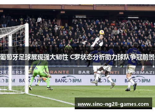 葡萄牙足球展现强大韧性 C罗状态分析助力球队争冠前景 葡萄牙足球展现强大韧性 C罗状态分析助力球队争冠前景