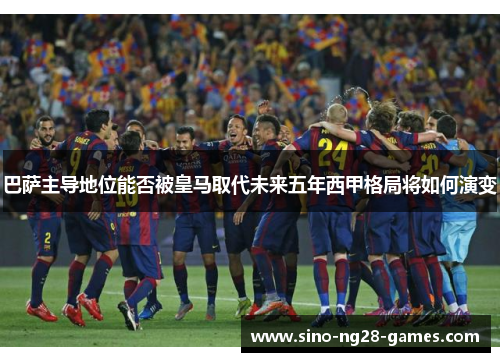 巴萨主导地位能否被皇马取代未来五年西甲格局将如何演变 巴萨主导地位能否被皇马取代未来五年西甲格局将如何演变