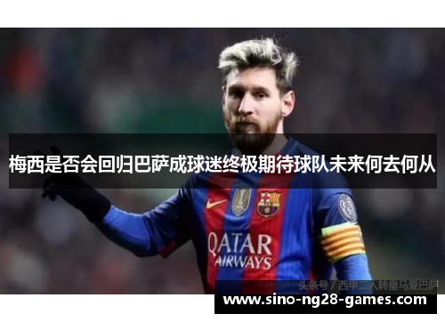 梅西是否会回归巴萨成球迷终极期待球队未来何去何从