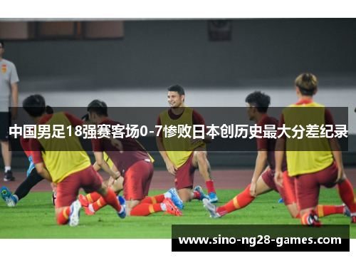 中国男足18强赛客场0-7惨败日本创历史最大分差纪录